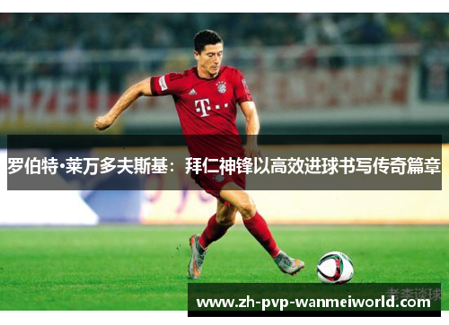 罗伯特·莱万多夫斯基:拜仁神锋以高效进球书写传奇篇章 罗伯特·莱万多夫斯基:拜仁神锋以高效进球书写传奇篇章
